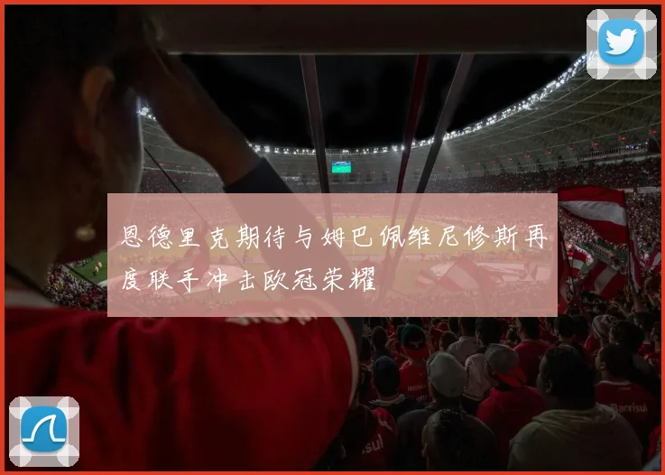 恩德里克期待与姆巴佩维尼修斯再度联手冲击欧冠荣耀