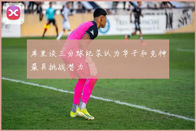 库里谈三分球纪录认为华子和克神最具挑战潜力