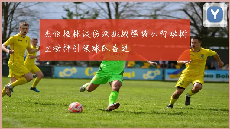 杰伦格林谈伤病挑战强调以行动树立榜样引领球队奋进