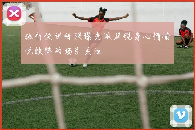 独行侠训练照曝光浓眉现身心情愉悦缺阵两场引关注