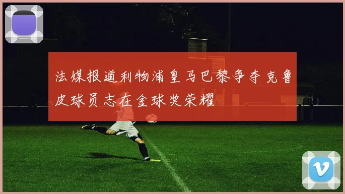 法媒报道利物浦皇马巴黎争夺克鲁皮球员志在金球奖荣耀