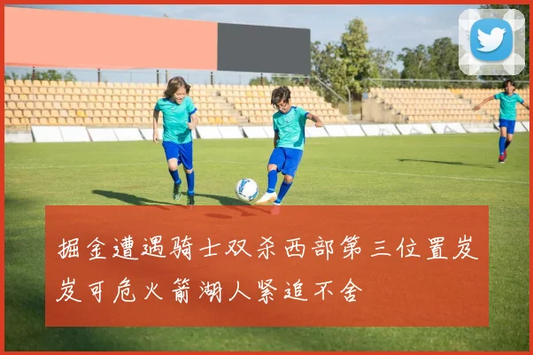 掘金遭遇骑士双杀西部第三位置岌岌可危火箭湖人紧追不舍