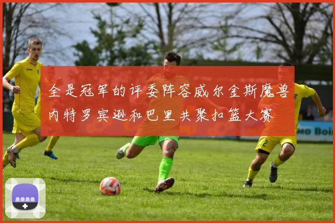 全是冠军的评委阵容威尔金斯魔兽内特罗宾逊和巴里共聚扣篮大赛