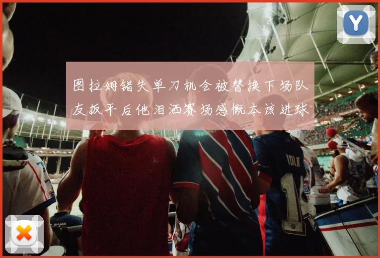 图拉姆错失单刀机会被替换下场队友扳平后他泪洒赛场感慨本该进球