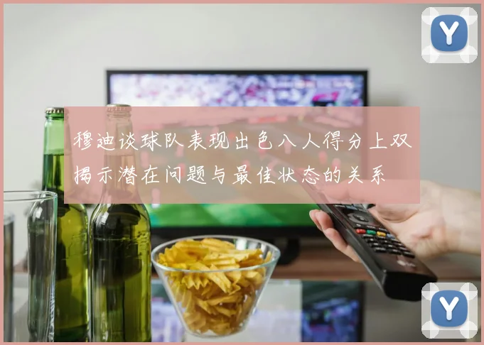穆迪谈球队表现出色八人得分上双揭示潜在问题与最佳状态的关系