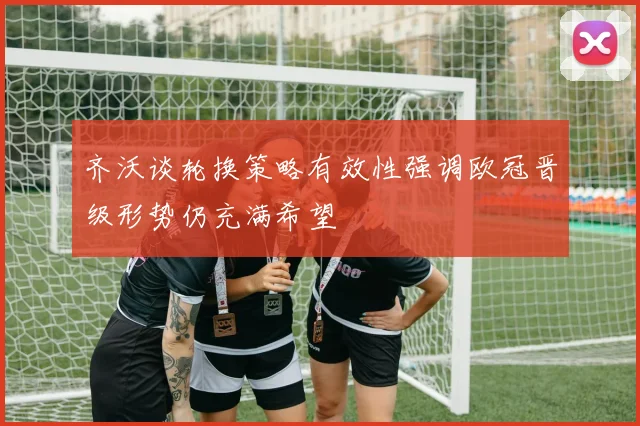 齐沃谈轮换策略有效性强调欧冠晋级形势仍充满希望