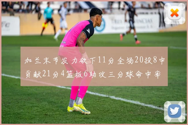 加兰末节发力砍下11分全场20投8中贡献21分4篮板6助攻三分球命中率高达375