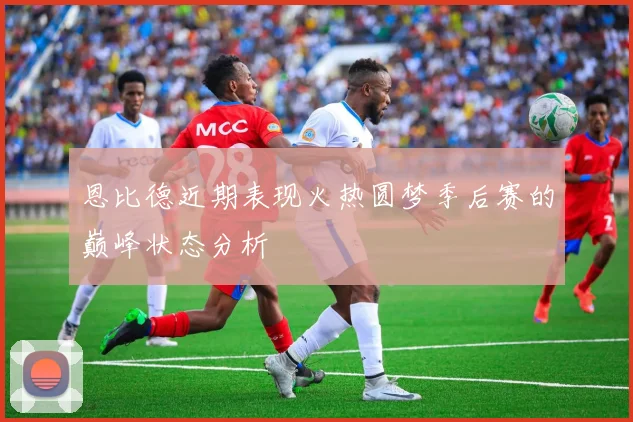 恩比德近期表现火热圆梦季后赛的巅峰状态分析