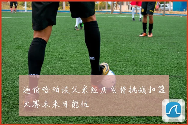 迪伦哈珀谈父亲经历或将挑战扣篮大赛未来可能性