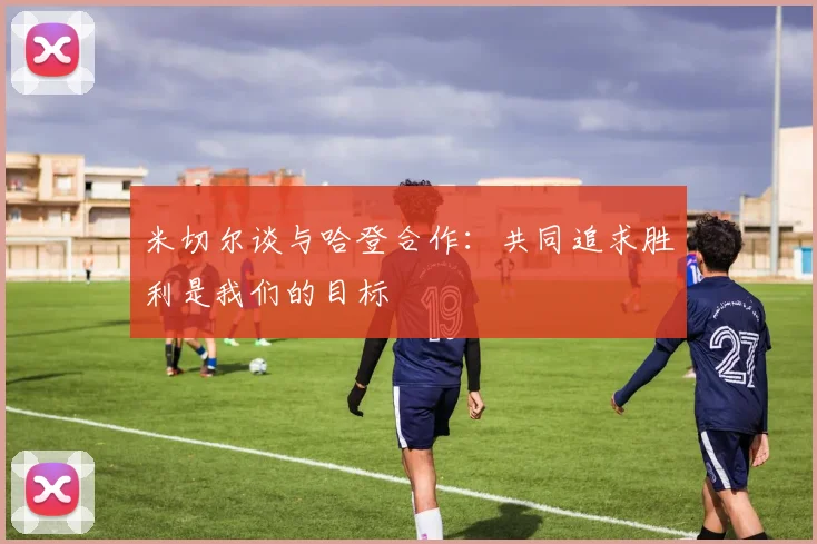 米切尔谈与哈登合作：共同追求胜利是我们的目标