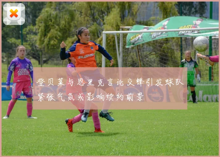 登贝莱与恩里克言论交锋引发球队紧张气氛或影响续约前景