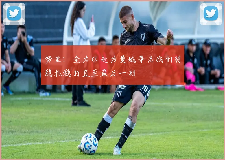 努里：全力以赴为曼城争光我们将稳扎稳打直至最后一刻