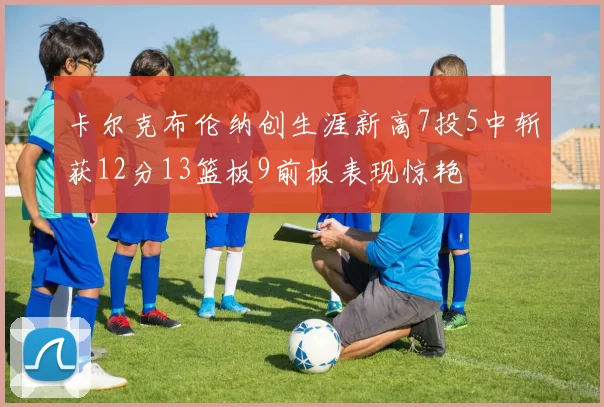 卡尔克布伦纳创生涯新高7投5中斩获12分13篮板9前板表现惊艳