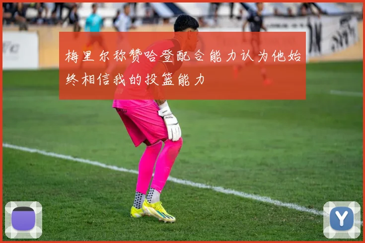 梅里尔称赞哈登配合能力认为他始终相信我的投篮能力