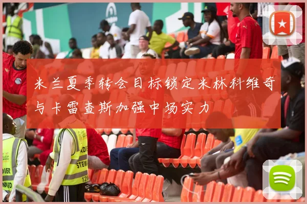 米兰夏季转会目标锁定米林科维奇与卡雷查斯加强中场实力