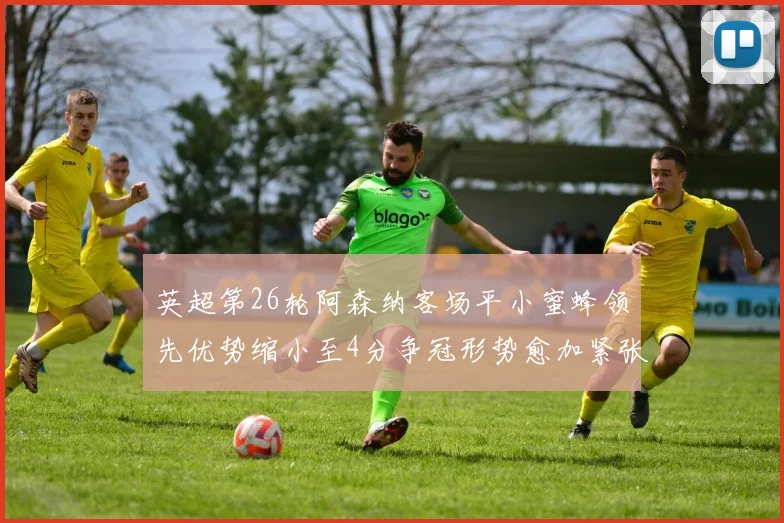 英超第26轮阿森纳客场平小蜜蜂领先优势缩小至4分争冠形势愈加紧张