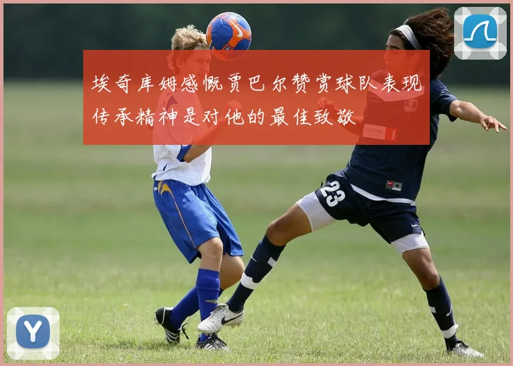 埃奇库姆感慨贾巴尔赞赏球队表现传承精神是对他的最佳致敬