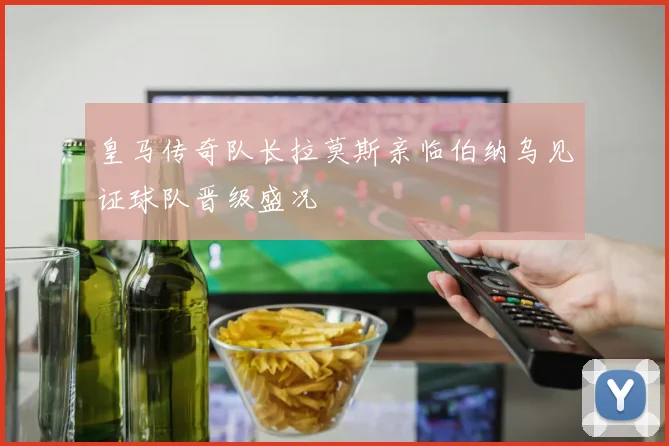 皇马传奇队长拉莫斯亲临伯纳乌见证球队晋级盛况