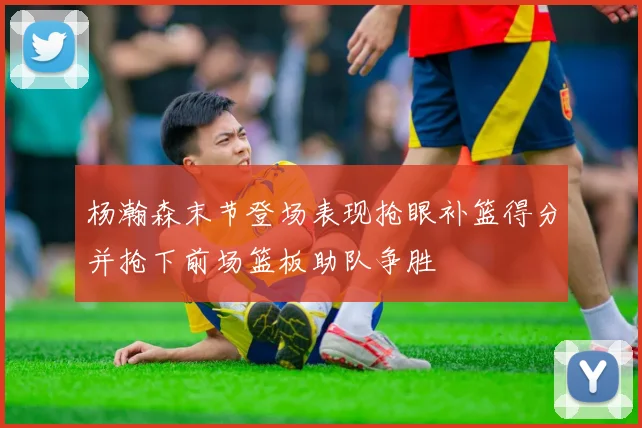 杨瀚森末节登场表现抢眼补篮得分并抢下前场篮板助队争胜