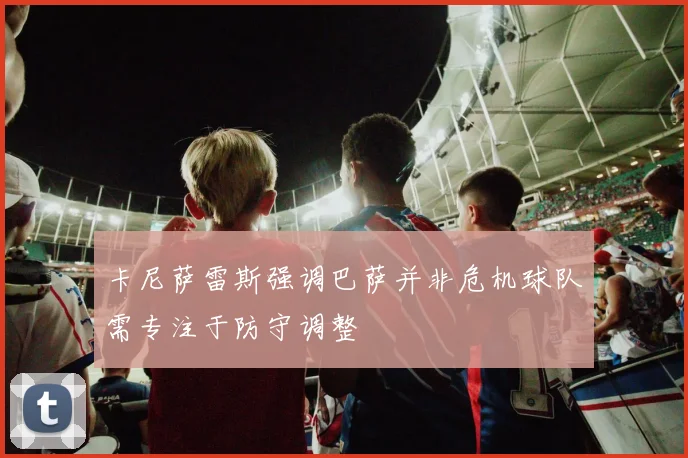 卡尼萨雷斯强调巴萨并非危机球队需专注于防守调整