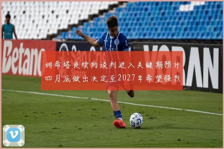 姆希塔良续约谈判进入关键期预计四月底做出决定至2027年希望强烈