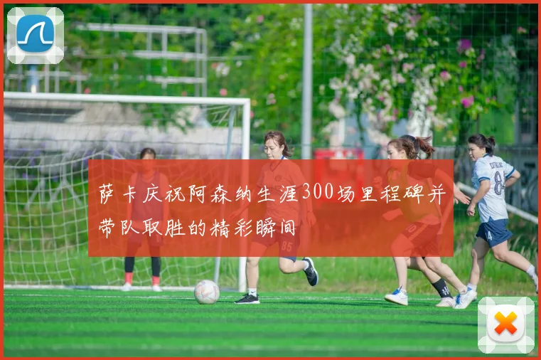 萨卡庆祝阿森纳生涯300场里程碑并带队取胜的精彩瞬间