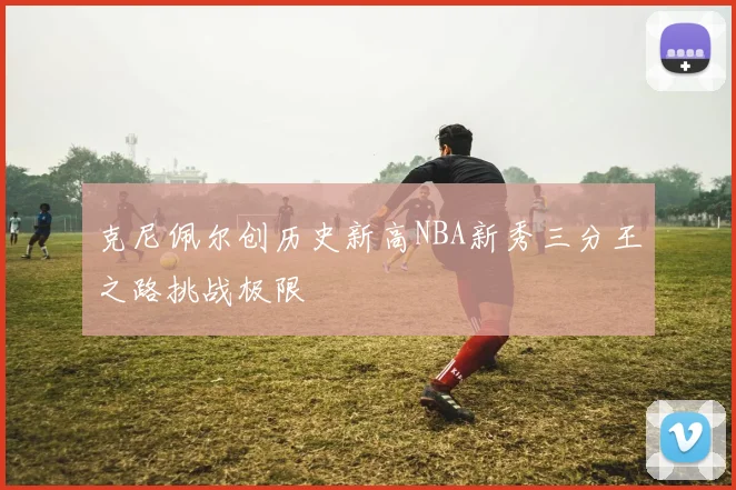 克尼佩尔创历史新高NBA新秀三分王之路挑战极限
