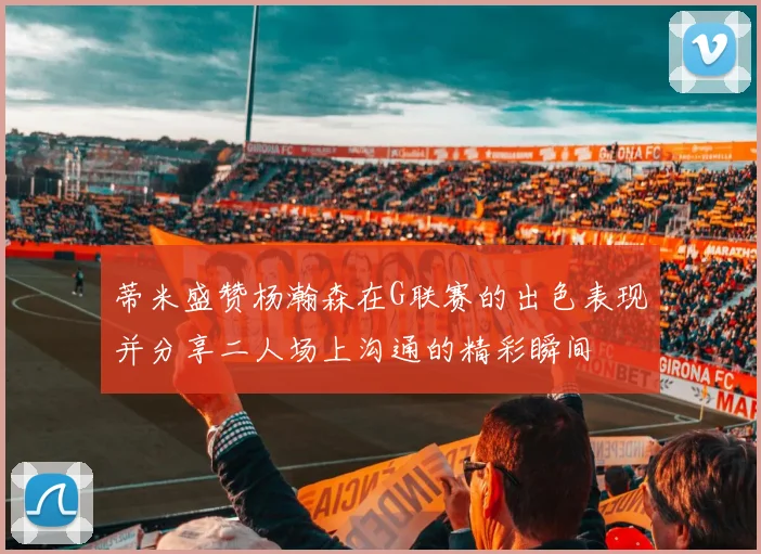 蒂米盛赞杨瀚森在G联赛的出色表现并分享二人场上沟通的精彩瞬间