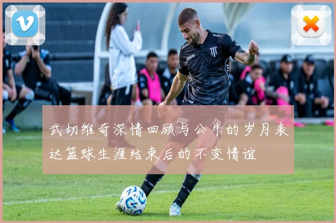 武切维奇深情回顾与公牛的岁月表达篮球生涯结束后的不变情谊