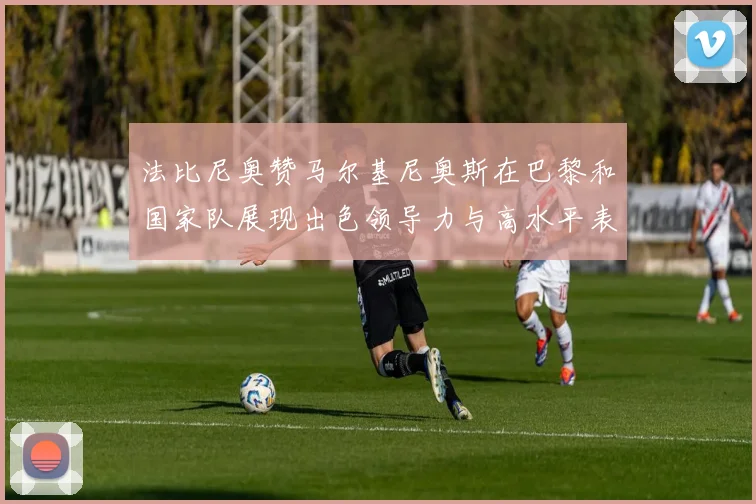 法比尼奥赞马尔基尼奥斯在巴黎和国家队展现出色领导力与高水平表现