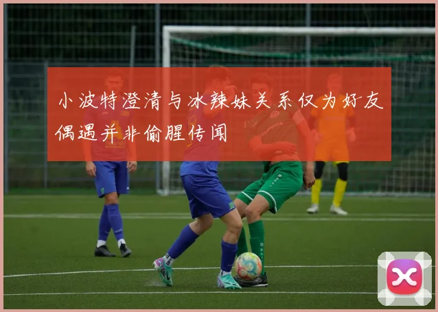 小波特澄清与冰辣妹关系仅为好友偶遇并非偷腥传闻